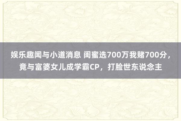 娱乐趣闻与小道消息 闺蜜选700万我赌700分，竟与富婆女儿成学霸CP，打脸世东说念主