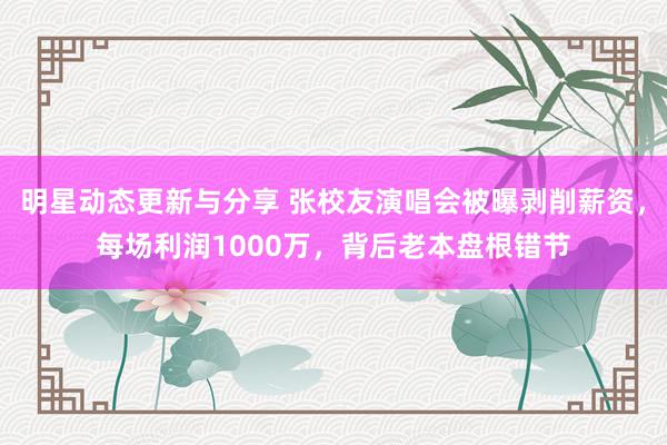 明星动态更新与分享 张校友演唱会被曝剥削薪资，每场利润1000万，背后老本盘根错节