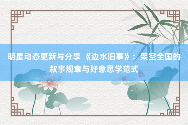 明星动态更新与分享 《边水旧事》：架空全国的叙事规章与好意思学范式