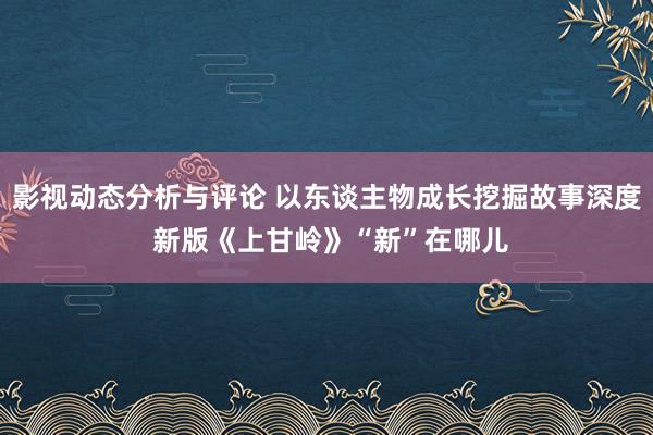 影视动态分析与评论 以东谈主物成长挖掘故事深度 新版《上甘岭》“新”在哪儿