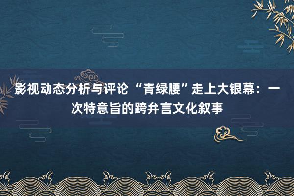 影视动态分析与评论 “青绿腰”走上大银幕：一次特意旨的跨弁言文化叙事