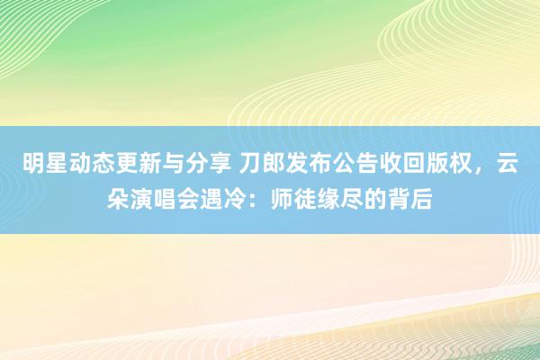 明星动态更新与分享 刀郎发布公告收回版权，云朵演唱会遇冷：师徒缘尽的背后