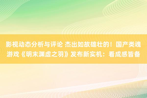 影视动态分析与评论 杰出如故雄壮的！国产类魂游戏《明末渊虚之羽》发布新实机：看成感皆备