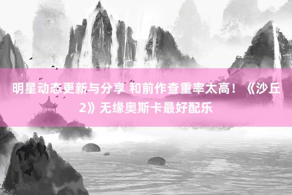 明星动态更新与分享 和前作查重率太高！《沙丘2》无缘奥斯卡最好配乐