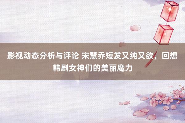 影视动态分析与评论 宋慧乔短发又纯又欲，回想韩剧女神们的美丽魔力