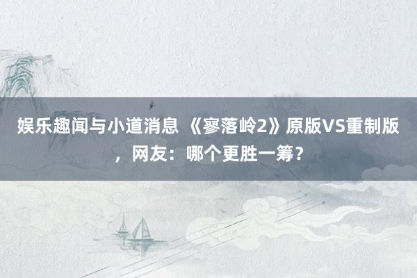 娱乐趣闻与小道消息 《寥落岭2》原版VS重制版，网友：哪个更胜一筹？