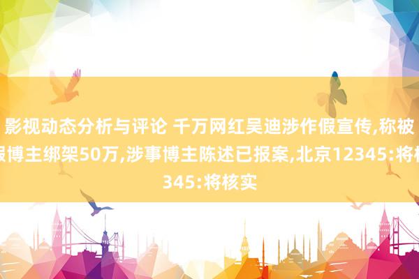 影视动态分析与评论 千万网红吴迪涉作假宣传,称被打假博主绑架50万,涉事博主陈述已报案,北京12345:将核实