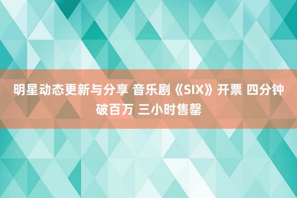 明星动态更新与分享 音乐剧《SIX》开票 四分钟破百万 三小时售罄