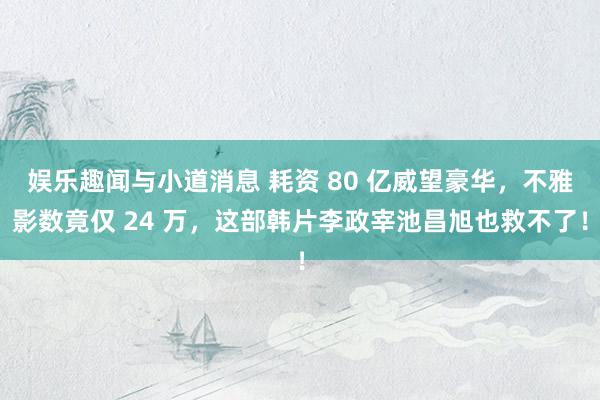 娱乐趣闻与小道消息 耗资 80 亿威望豪华，不雅影数竟仅 24 万，这部韩片李政宰池昌旭也救不了！