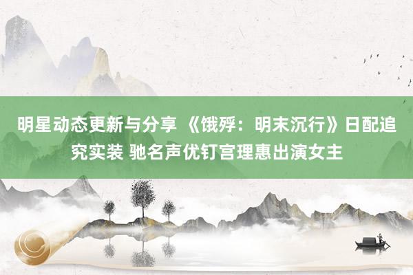 明星动态更新与分享 《饿殍：明末沉行》日配追究实装 驰名声优钉宫理惠出演女主