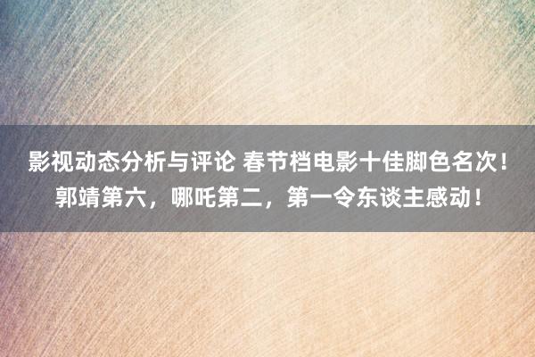 影视动态分析与评论 春节档电影十佳脚色名次！郭靖第六，哪吒第二，第一令东谈主感动！