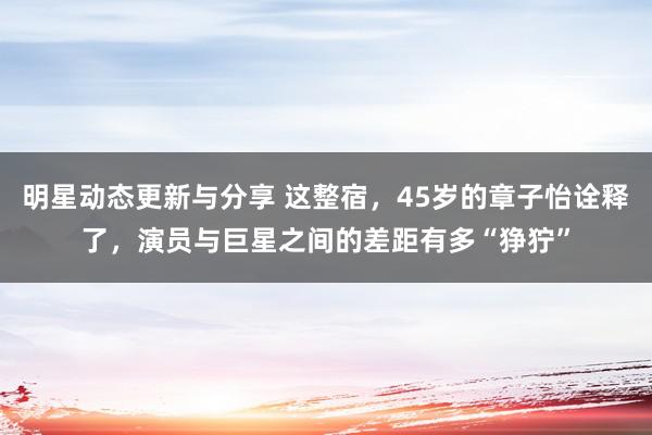 明星动态更新与分享 这整宿，45岁的章子怡诠释了，演员与巨星之间的差距有多“狰狞”