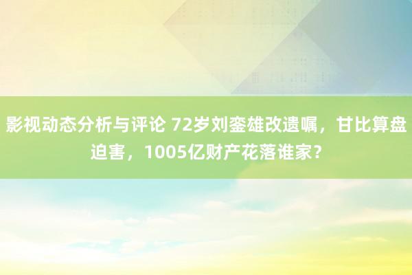 影视动态分析与评论 72岁刘銮雄改遗嘱，甘比算盘迫害，1005亿财产花落谁家？