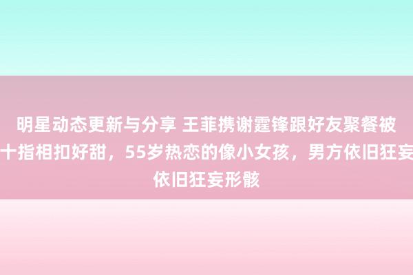 明星动态更新与分享 王菲携谢霆锋跟好友聚餐被拍，十指相扣好甜，55岁热恋的像小女孩，男方依旧狂妄形骸