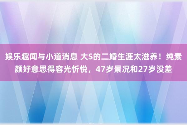 娱乐趣闻与小道消息 大S的二婚生涯太滋养！纯素颜好意思得容光忻悦，47岁景况和27岁没差