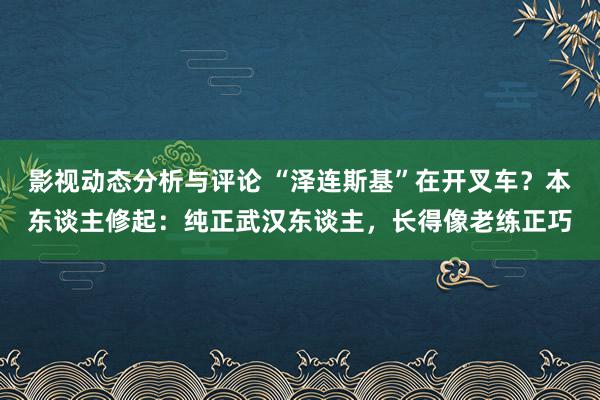 影视动态分析与评论 “泽连斯基”在开叉车？本东谈主修起：纯正武汉东谈主，长得像老练正巧