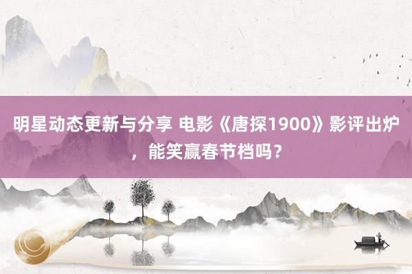 明星动态更新与分享 电影《唐探1900》影评出炉，能笑赢春节档吗？