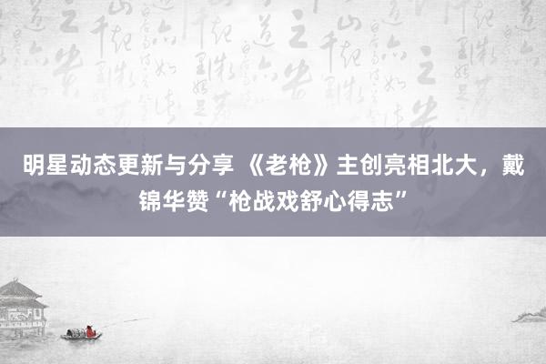 明星动态更新与分享 《老枪》主创亮相北大，戴锦华赞“枪战戏舒心得志”