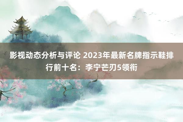 影视动态分析与评论 2023年最新名牌指示鞋排行前十名：李宁芒刃5领衔