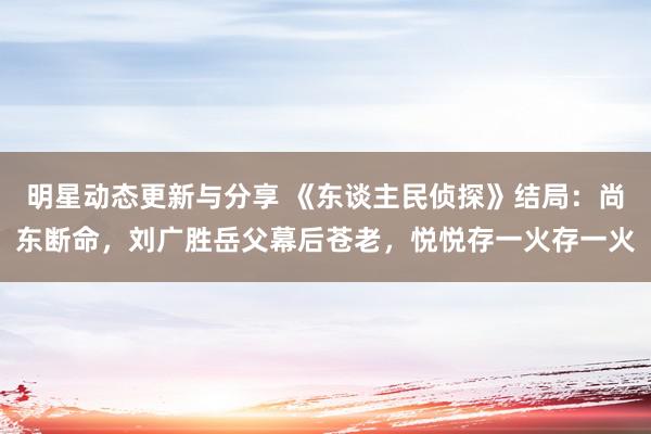 明星动态更新与分享 《东谈主民侦探》结局：尚东断命，刘广胜岳父幕后苍老，悦悦存一火存一火