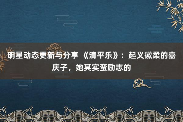 明星动态更新与分享 《清平乐》：起义徽柔的嘉庆子，她其实蛮励志的