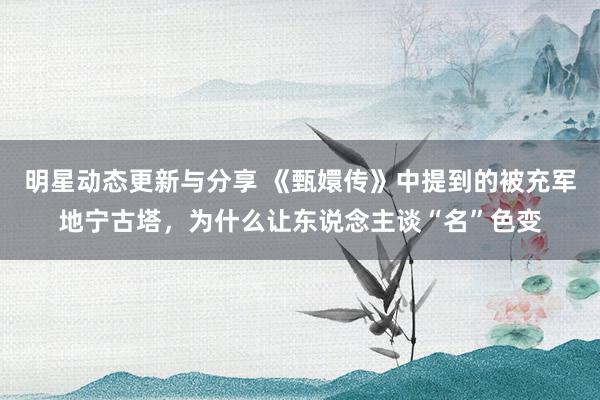 明星动态更新与分享 《甄嬛传》中提到的被充军地宁古塔，为什么让东说念主谈“名”色变