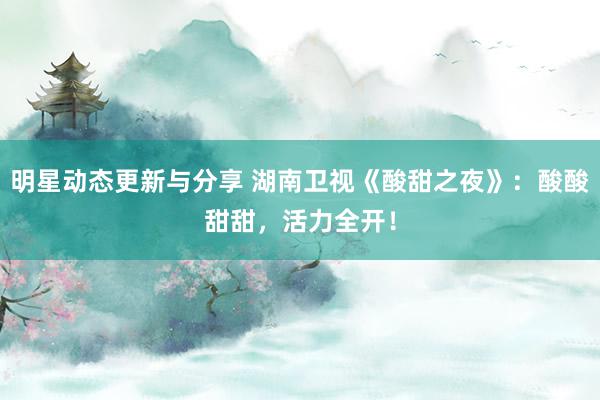 明星动态更新与分享 湖南卫视《酸甜之夜》：酸酸甜甜，活力全开！