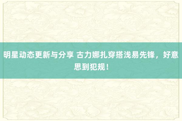 明星动态更新与分享 古力娜扎穿搭浅易先锋，好意思到犯规！