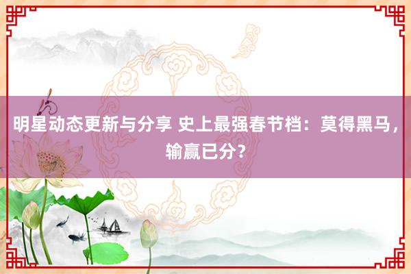 明星动态更新与分享 史上最强春节档：莫得黑马，输赢已分？