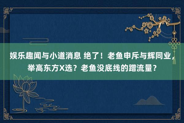 娱乐趣闻与小道消息 绝了！老鱼申斥与辉同业，举高东方X选？老鱼没底线的蹭流量？