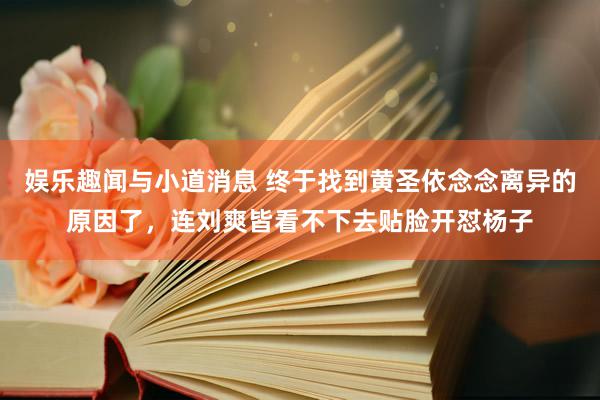 娱乐趣闻与小道消息 终于找到黄圣依念念离异的原因了，连刘爽皆看不下去贴脸开怼杨子