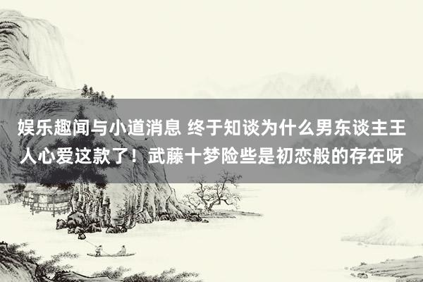 娱乐趣闻与小道消息 终于知谈为什么男东谈主王人心爱这款了！武藤十梦险些是初恋般的存在呀