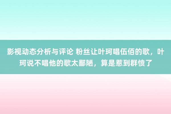 影视动态分析与评论 粉丝让叶珂唱伍佰的歌，叶珂说不唱他的歌太鄙陋，算是惹到群愤了