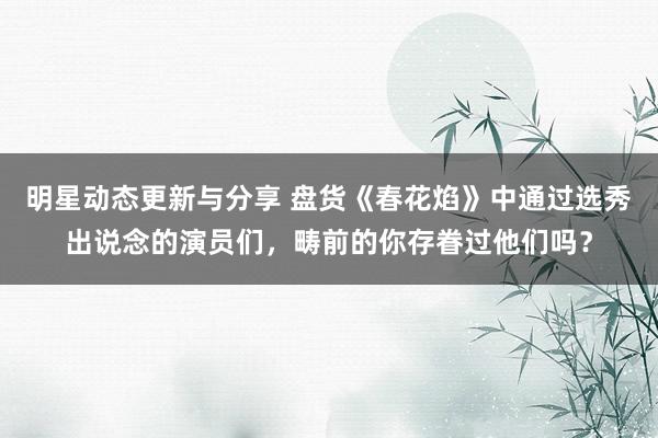 明星动态更新与分享 盘货《春花焰》中通过选秀出说念的演员们，畴前的你存眷过他们吗？