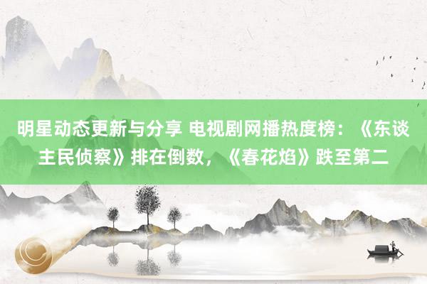 明星动态更新与分享 电视剧网播热度榜：《东谈主民侦察》排在倒数，《春花焰》跌至第二