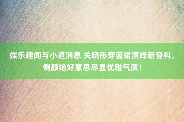 娱乐趣闻与小道消息 关晓彤穿蓝裙演绎新登科，侧颜绝好意思尽显优雅气质！