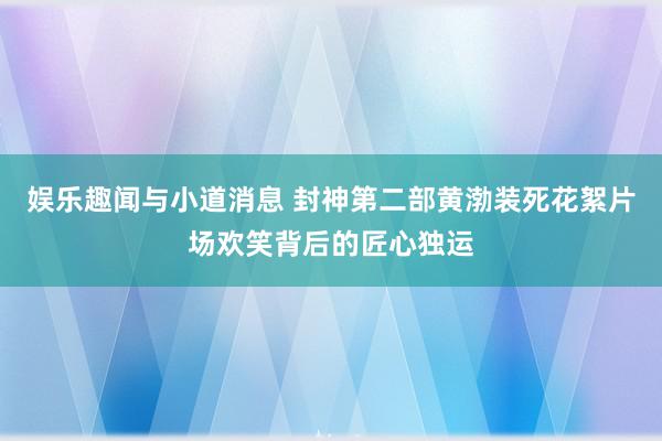 娱乐趣闻与小道消息 封神第二部黄渤装死花絮片场欢笑背后的匠心独运