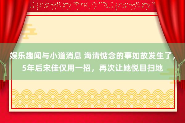 娱乐趣闻与小道消息 海清惦念的事如故发生了，5年后宋佳仅用一招，再次让她悦目扫地