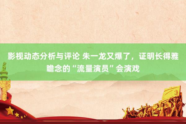 影视动态分析与评论 朱一龙又爆了，证明长得雅瞻念的“流量演员”会演戏