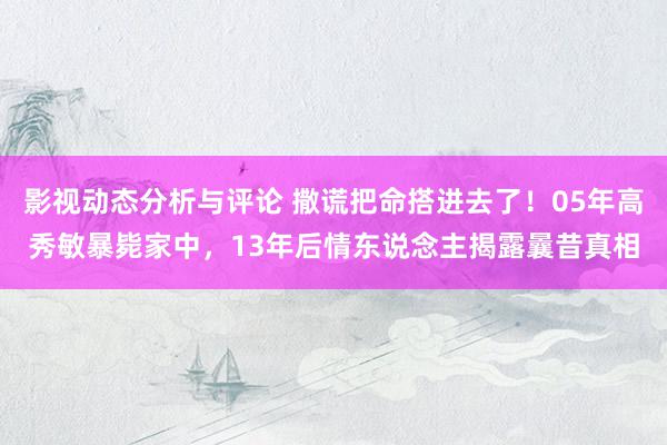 影视动态分析与评论 撒谎把命搭进去了！05年高秀敏暴毙家中，13年后情东说念主揭露曩昔真相