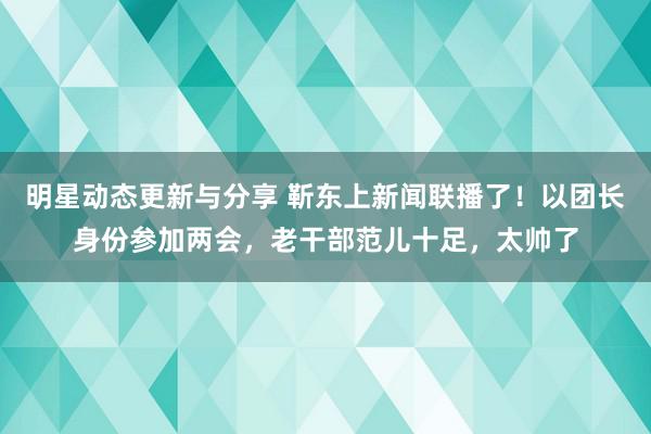 明星动态更新与分享 靳东上新闻联播了！以团长身份参加两会，老干部范儿十足，太帅了