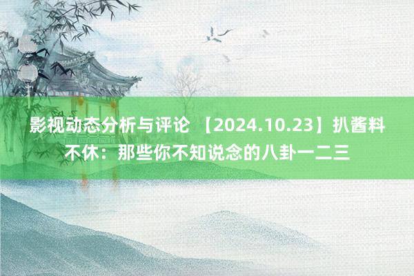 影视动态分析与评论 【2024.10.23】扒酱料不休：那些你不知说念的八卦一二三