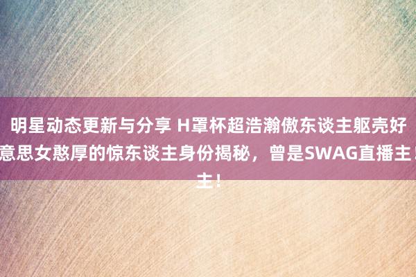 明星动态更新与分享 H罩杯超浩瀚傲东谈主躯壳好意思女憨厚的惊东谈主身份揭秘，曾是SWAG直播主！