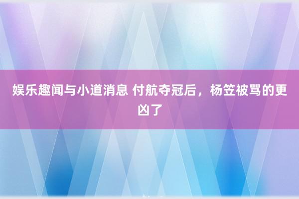 娱乐趣闻与小道消息 付航夺冠后，杨笠被骂的更凶了