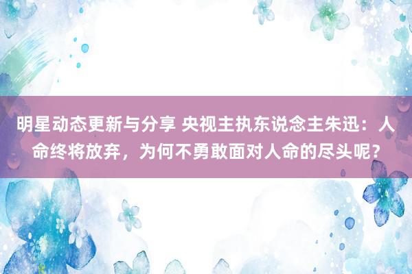 明星动态更新与分享 央视主执东说念主朱迅：人命终将放弃，为何不勇敢面对人命的尽头呢？