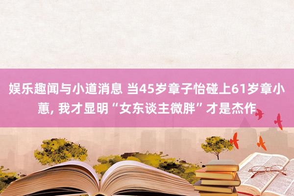 娱乐趣闻与小道消息 当45岁章子怡碰上61岁章小蕙, 我才显明“女东谈主微胖”才是杰作