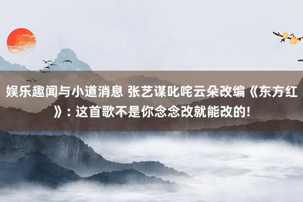 娱乐趣闻与小道消息 张艺谋叱咤云朵改编《东方红》: 这首歌不是你念念改就能改的!