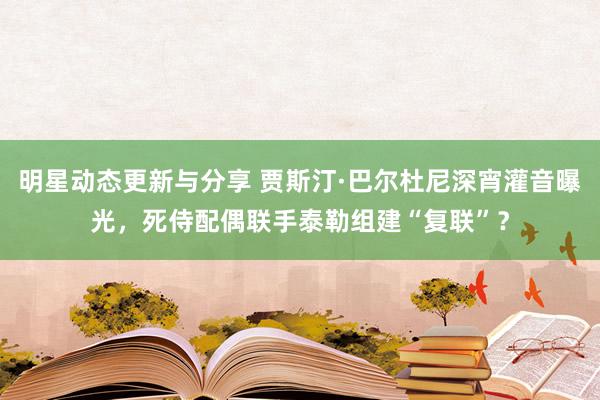 明星动态更新与分享 贾斯汀·巴尔杜尼深宵灌音曝光，死侍配偶联手泰勒组建“复联”？