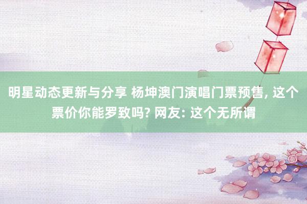 明星动态更新与分享 杨坤澳门演唱门票预售, 这个票价你能罗致吗? 网友: 这个无所谓