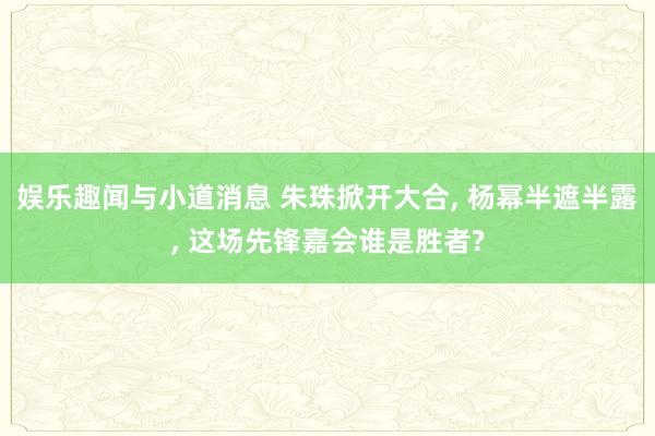 娱乐趣闻与小道消息 朱珠掀开大合, 杨幂半遮半露, 这场先锋嘉会谁是胜者?